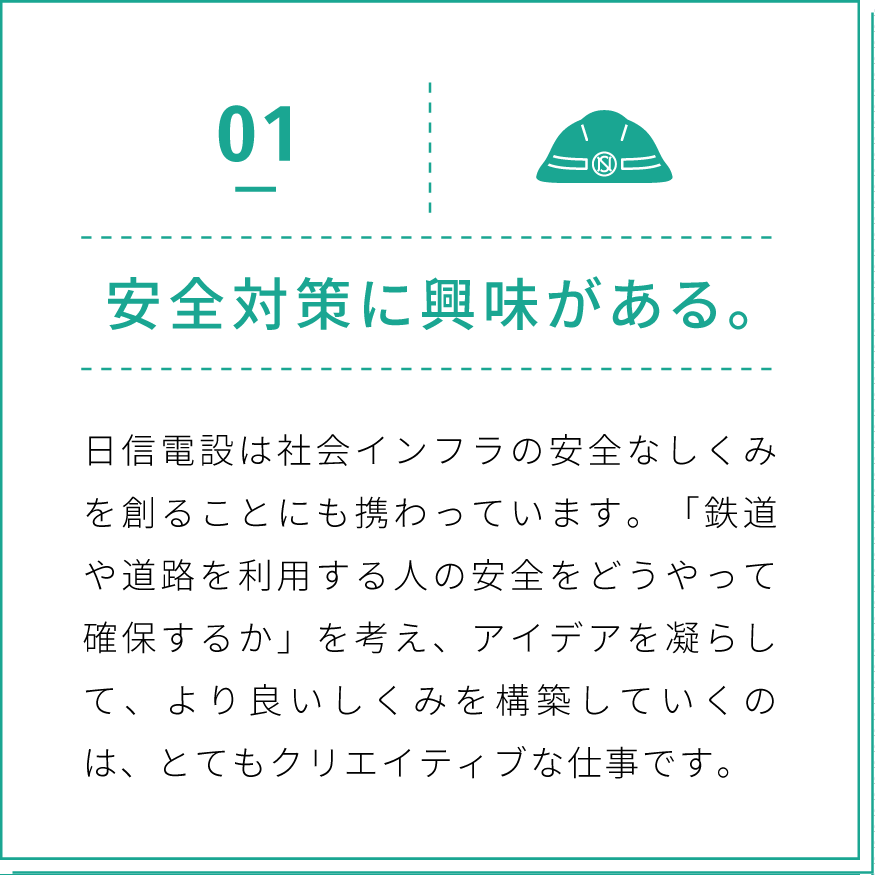 01 安全対策に興味がある。日信電設は社会インフラの安全なしくみを創ることにも携わっています。「鉄道や道路を利用する人の安全をどうやって確保するか」を考え、アイデアを凝らして、より良いしくみを構築していくのは、とてもクリエイティブな仕事です。